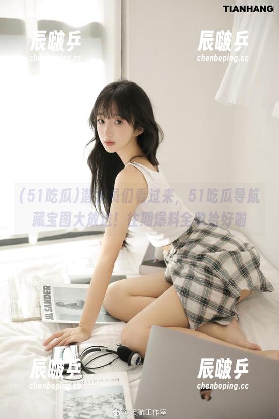 潜水员们看过来，51吃瓜导航藏宝图大放送！往期爆料全收拾好啦