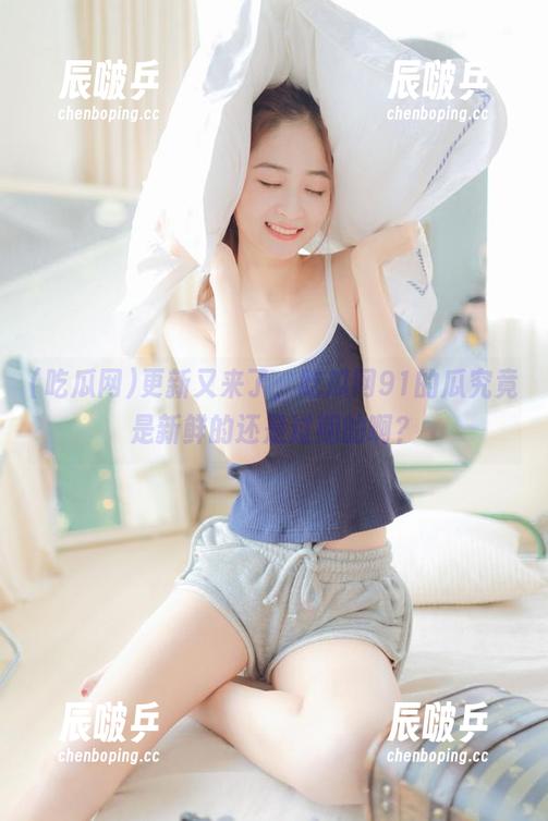 吃瓜网 更新又来了,吃瓜网91的瓜究竟是新鲜的还是过期的啊?