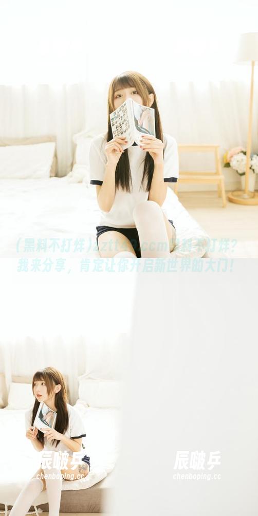 zztt49.ccm黑料不打烊？我来分享，肯定让你开启新世界的大门！